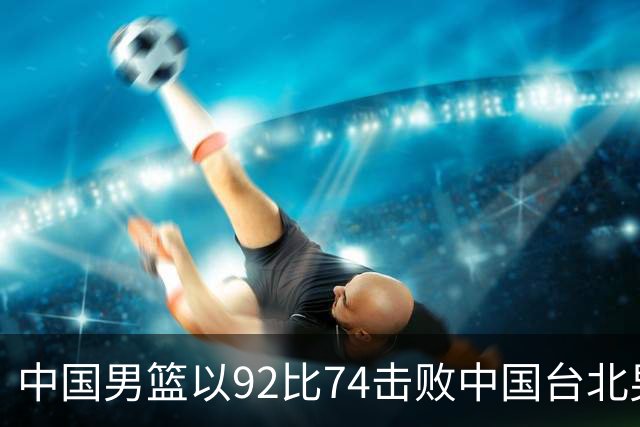 中国男篮以92比74击败中国台北男篮，赢下世预赛生死战