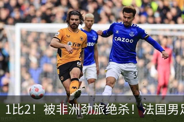 1比2！被非洲劲旅绝杀！法国男足暴露隐患，姆巴佩未能成为救世主